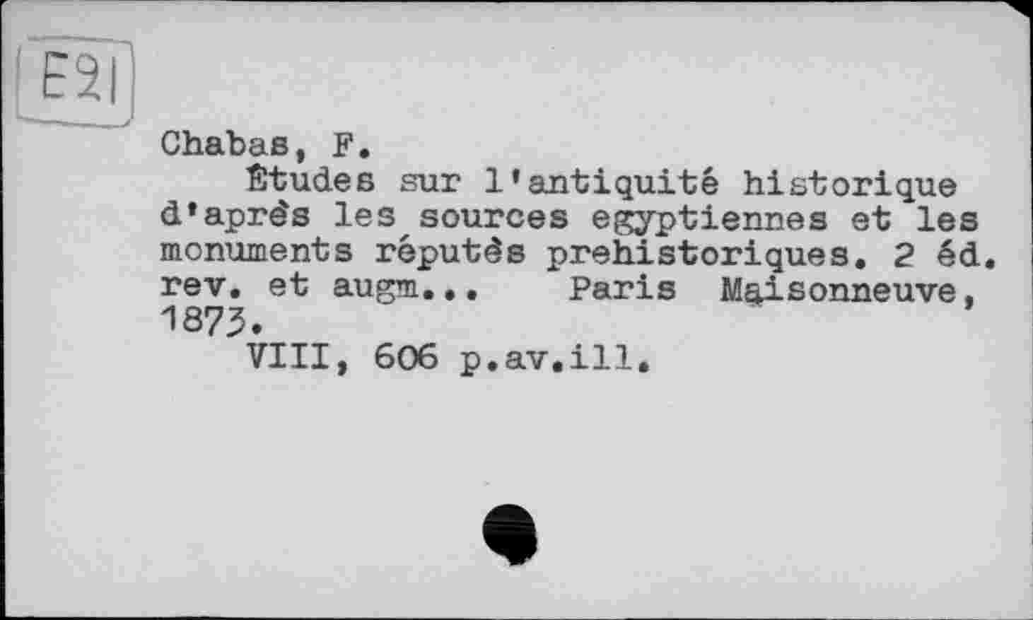 ﻿Chabas, F.
Études sur l’antiquité historique d’après les sources égyptiennes et les monuments réputés préhistoriques. 2 éd. rev. et augm... Paris Maisonneuve, 1875.
VIII, 606 p.av.ill.